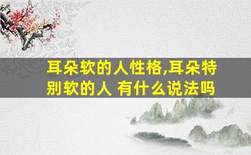 耳朵软的人性格,耳朵特别软的人 有什么说法吗